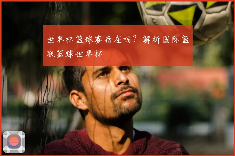 世界杯篮球赛存在吗？解析国际篮联篮球世界杯
