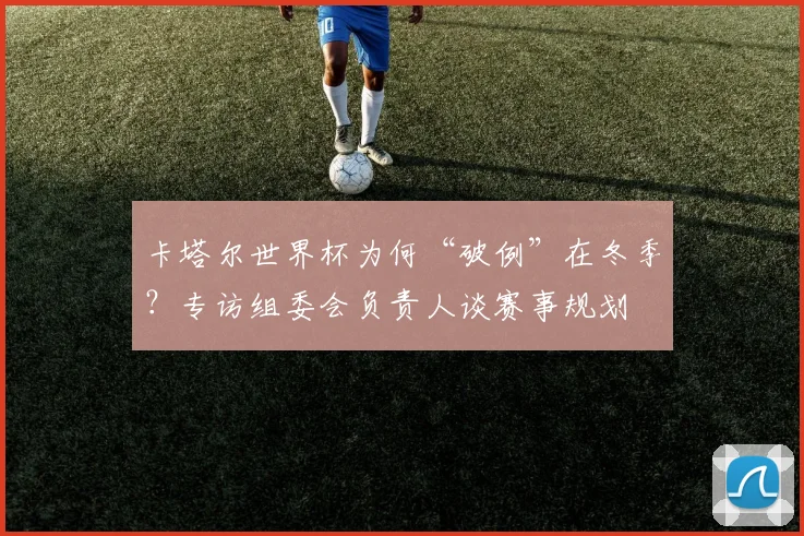 卡塔尔世界杯为何“破例”在冬季？专访组委会负责人谈赛事规划