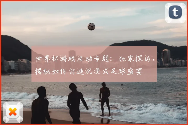 世界杯游戏活动专题：独家探访，揭秘如何打造沉浸式足球盛宴