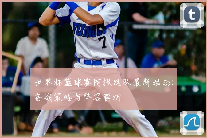 世界杯篮球赛阿根廷队最新动态：备战策略与阵容解析