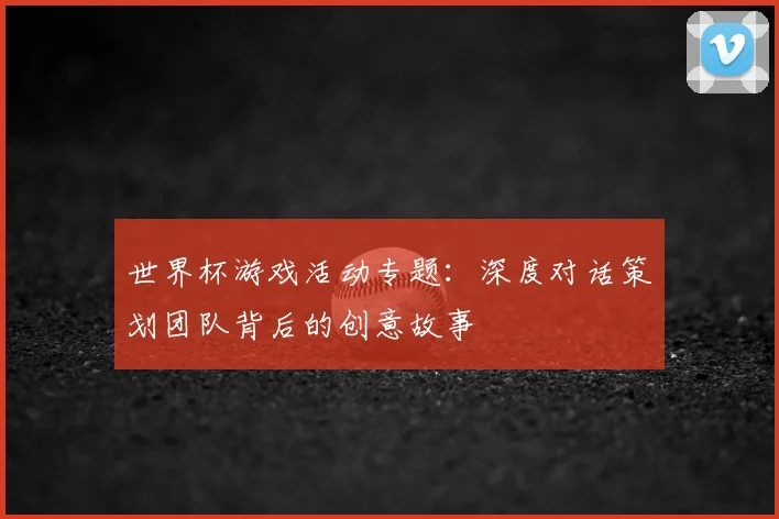 世界杯游戏活动专题:深度对话策划团队背后的创意故事