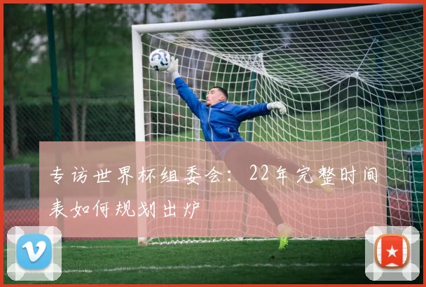 专访世界杯组委会:22年完整时间表如何规划出炉
