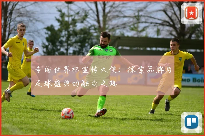 专访世界杯宣传大使：探索品牌与足球盛典的融合之路