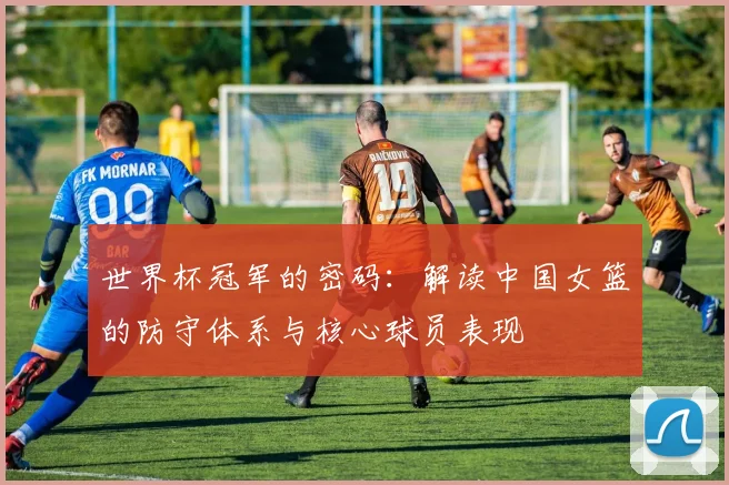 世界杯冠军的密码：解读中国女篮的防守体系与核心球员表现