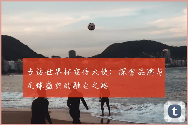 专访世界杯宣传大使：探索品牌与足球盛典的融合之路