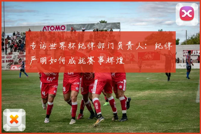 专访世界杯纪律部门负责人：纪律严明如何成就赛事辉煌
