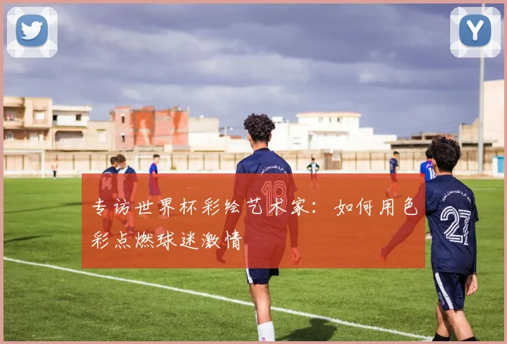 专访世界杯彩绘艺术家：如何用色彩点燃球迷激情