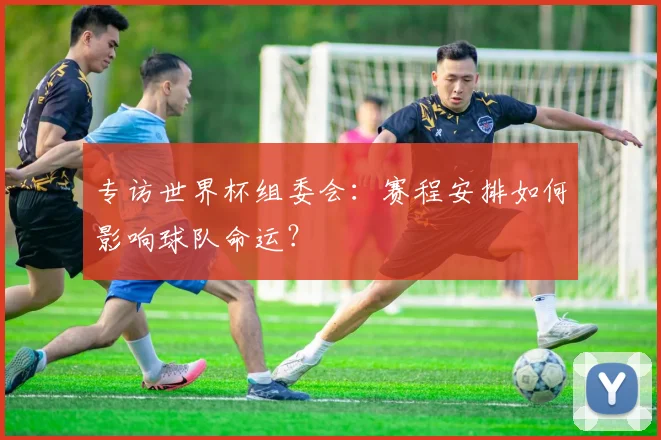 专访世界杯组委会:赛程安排如何影响球队命运?