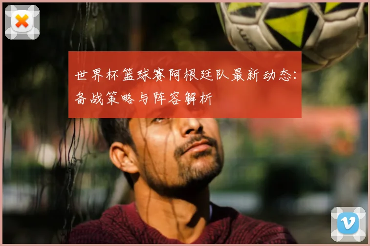 世界杯篮球赛阿根廷队最新动态:备战策略与阵容解析