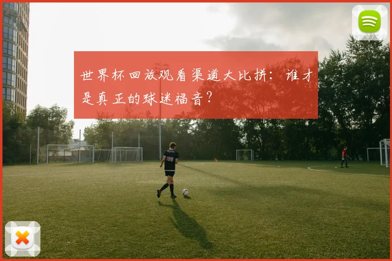 世界杯回放观看渠道大比拼：谁才是真正的球迷福音？