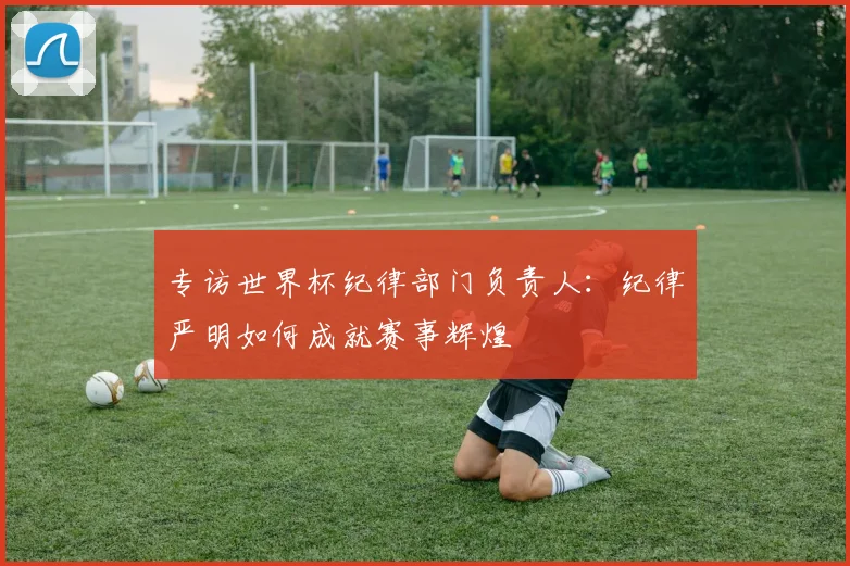 专访世界杯纪律部门负责人:纪律严明如何成就赛事辉煌