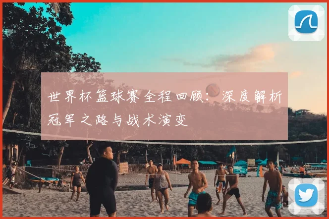 世界杯篮球赛全程回顾:深度解析冠军之路与战术演变