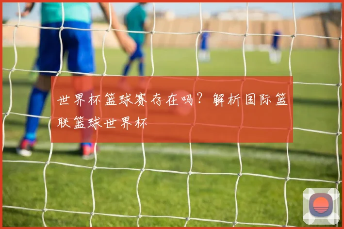 世界杯篮球赛存在吗?解析国际篮联篮球世界杯