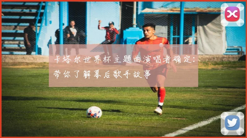卡塔尔世界杯主题曲演唱者确定：带你了解幕后歌手故事