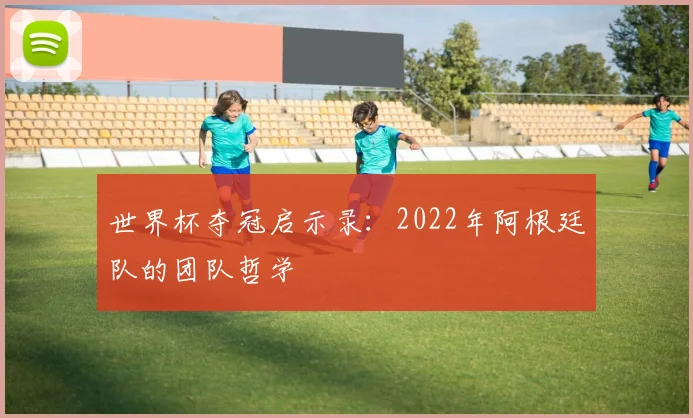 世界杯夺冠启示录：2022年阿根廷队的团队哲学
