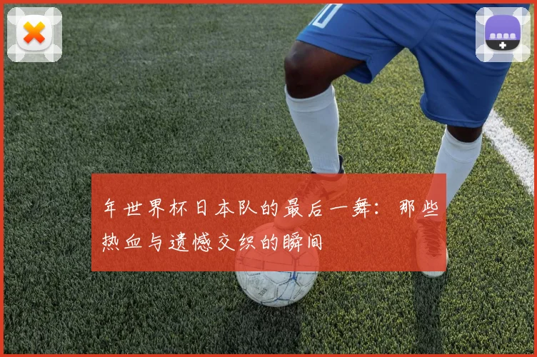 年世界杯日本队的最后一舞：那些热血与遗憾交织的瞬间