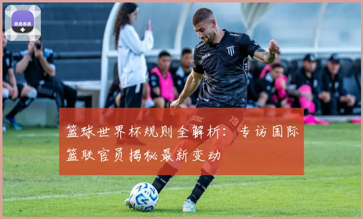 篮球世界杯规则全解析：专访国际篮联官员揭秘最新变动